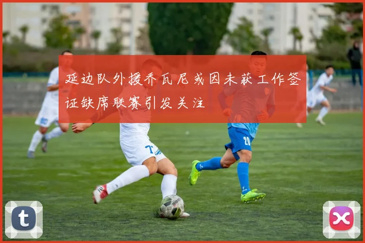 延边队外援乔瓦尼或因未获工作签证缺席联赛引发关注