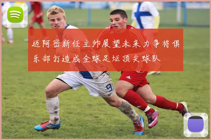 迈阿密新任主帅展望未来力争将俱乐部打造成全球足坛顶尖球队