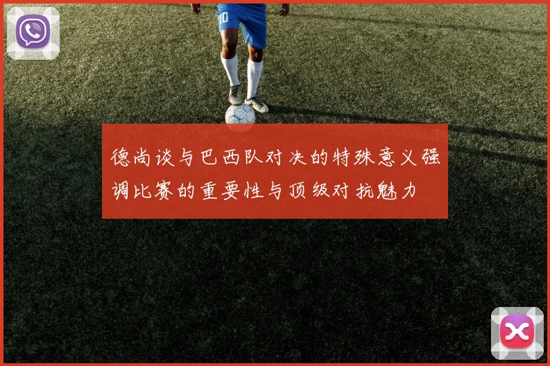德尚谈与巴西队对决的特殊意义强调比赛的重要性与顶级对抗魅力