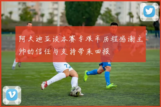 阿夫迪亚谈本赛季艰辛历程感谢主帅的信任与支持带来回报