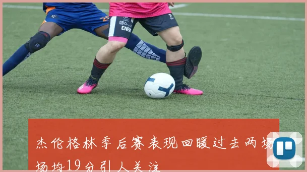 杰伦格林季后赛表现回暖过去两场场均19分引人关注