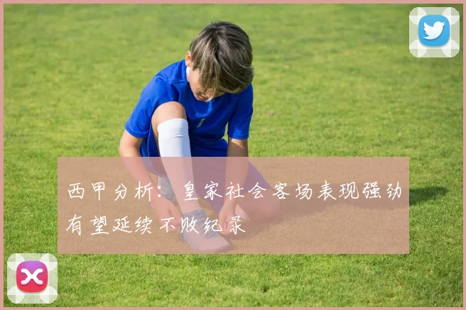 西甲分析：皇家社会客场表现强劲有望延续不败纪录