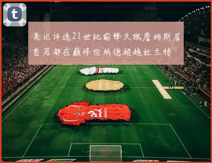 美记评选21世纪前锋天赋詹姆斯居首若都在巅峰伦纳德超越杜兰特