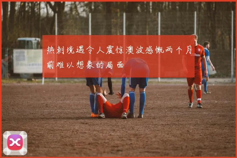 热刺境遇令人震惊澳波感慨两个月前难以想象的局面