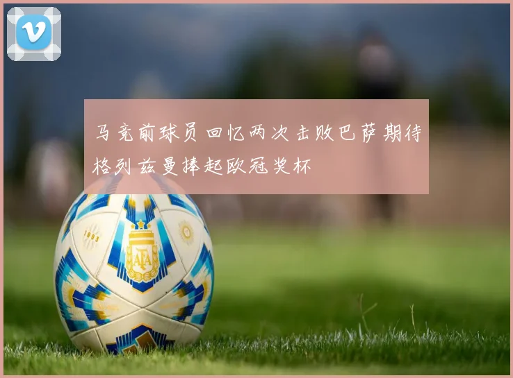 马竞前球员回忆两次击败巴萨期待格列兹曼捧起欧冠奖杯