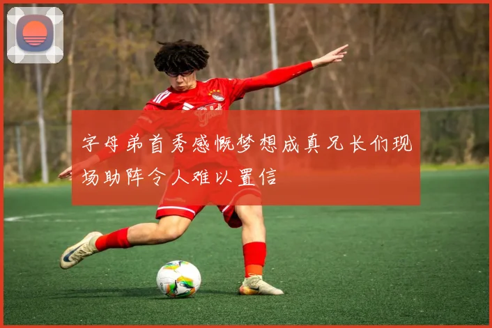 字母弟首秀感慨梦想成真兄长们现场助阵令人难以置信