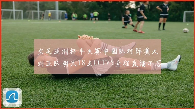 女足亚洲杯半决赛中国队对阵澳大利亚队明天18点CCTV5全程直播不容错过