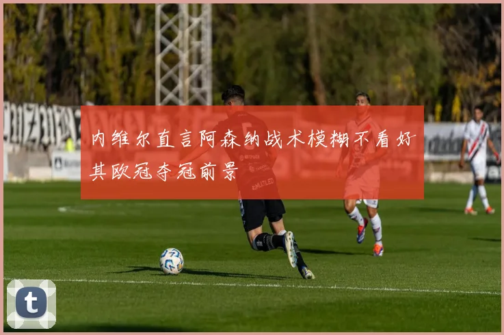 内维尔直言阿森纳战术模糊不看好其欧冠夺冠前景