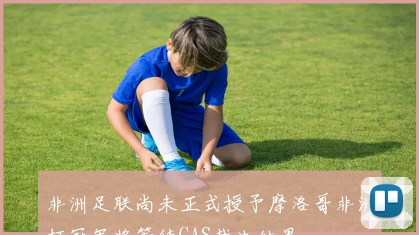 非洲足联尚未正式授予摩洛哥非洲杯冠军将等待CAS裁决结果