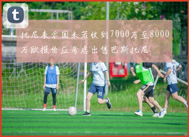 托尼表示国米若收到7000万至8000万欧报价应考虑出售巴斯托尼
