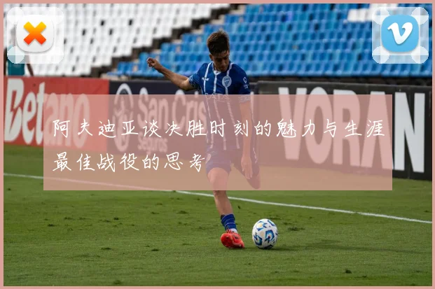 阿夫迪亚谈决胜时刻的魅力与生涯最佳战役的思考