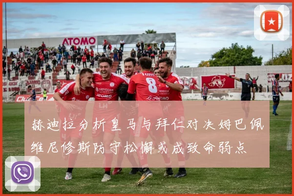 赫迪拉分析皇马与拜仁对决姆巴佩维尼修斯防守松懈或成致命弱点