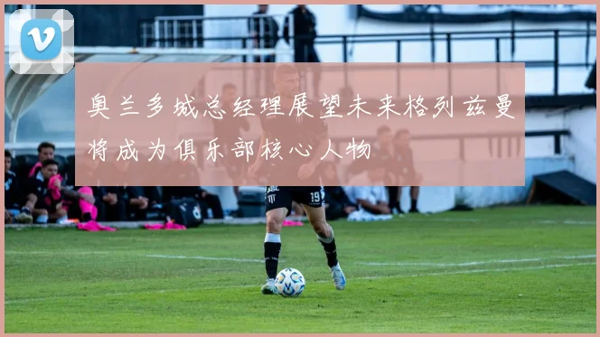奥兰多城总经理展望未来格列兹曼将成为俱乐部核心人物