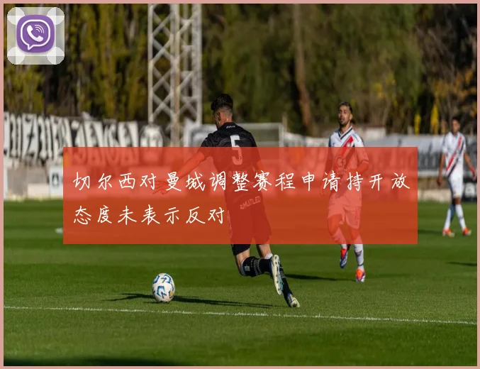切尔西对曼城调整赛程申请持开放态度未表示反对