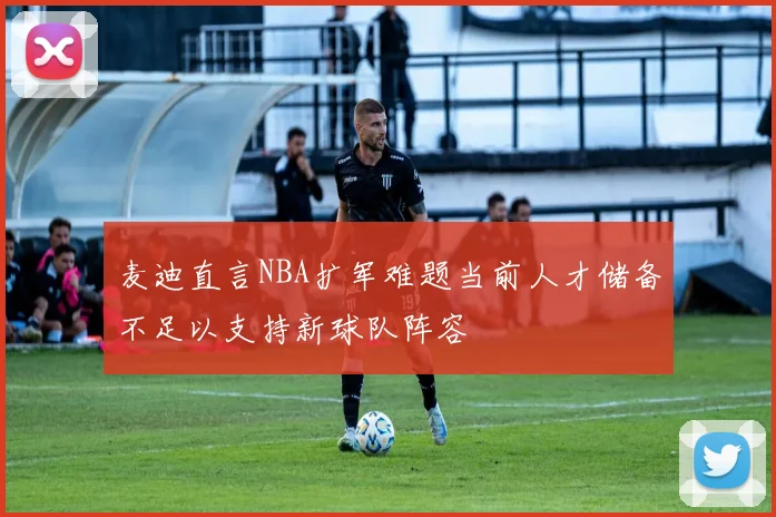 麦迪直言NBA扩军难题当前人才储备不足以支持新球队阵容