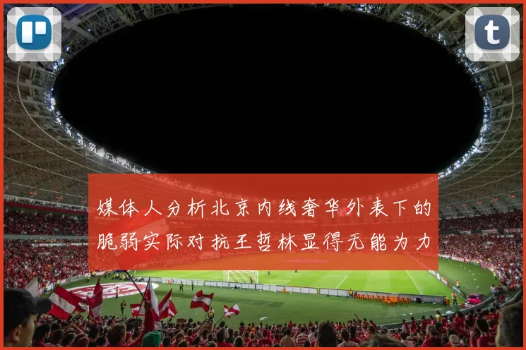 媒体人分析北京内线奢华外表下的脆弱实际对抗王哲林显得无能为力