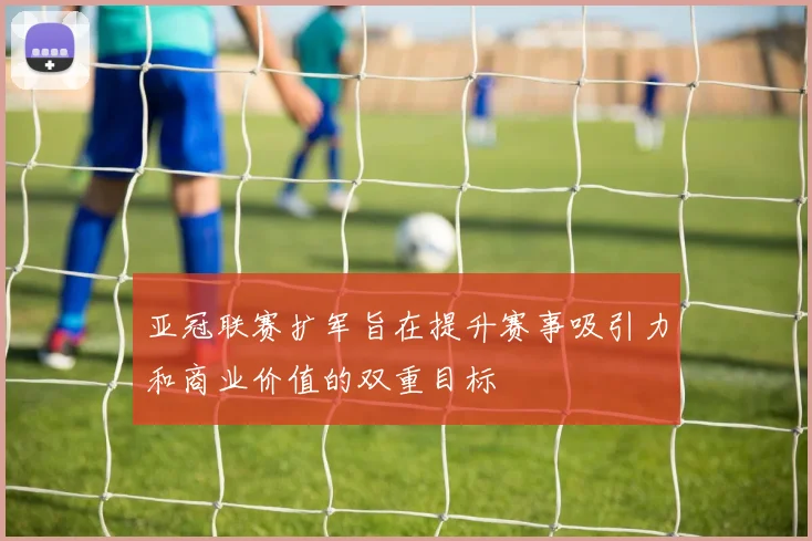 亚冠联赛扩军旨在提升赛事吸引力和商业价值的双重目标