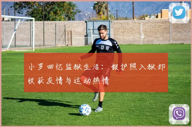 小罗回忆监狱生活：假护照入狱却收获友情与运动热情