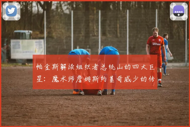 帕金斯解读组织者总统山的四大巨星：魔术师詹姆斯约基奇威少的传奇之路