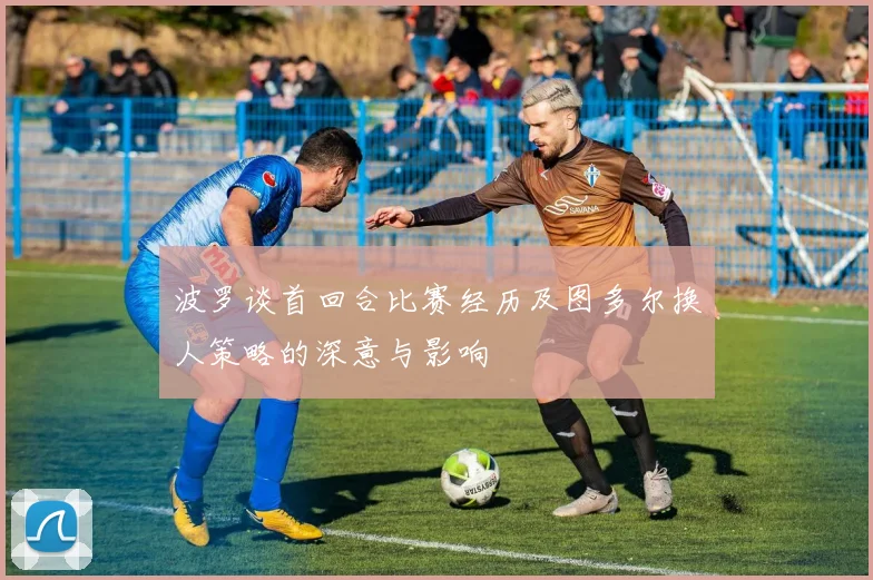 波罗谈首回合比赛经历及图多尔换人策略的深意与影响