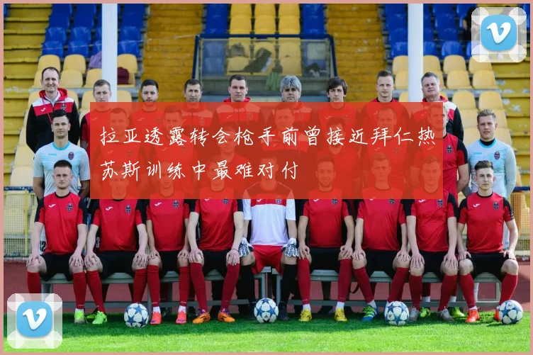 拉亚透露转会枪手前曾接近拜仁热苏斯训练中最难对付