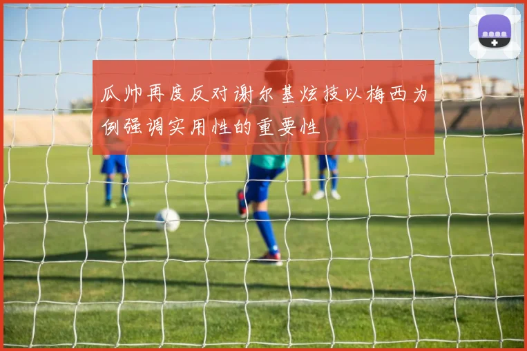 瓜帅再度反对谢尔基炫技以梅西为例强调实用性的重要性