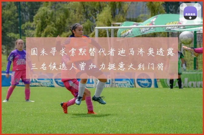 国米寻求索默替代者迪马济奥透露三名候选人曾加力挺意大利门将