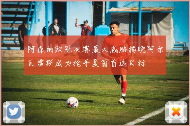 阿森纳欧冠决赛最大威胁揭晓阿尔瓦雷斯成为枪手夏窗首选目标