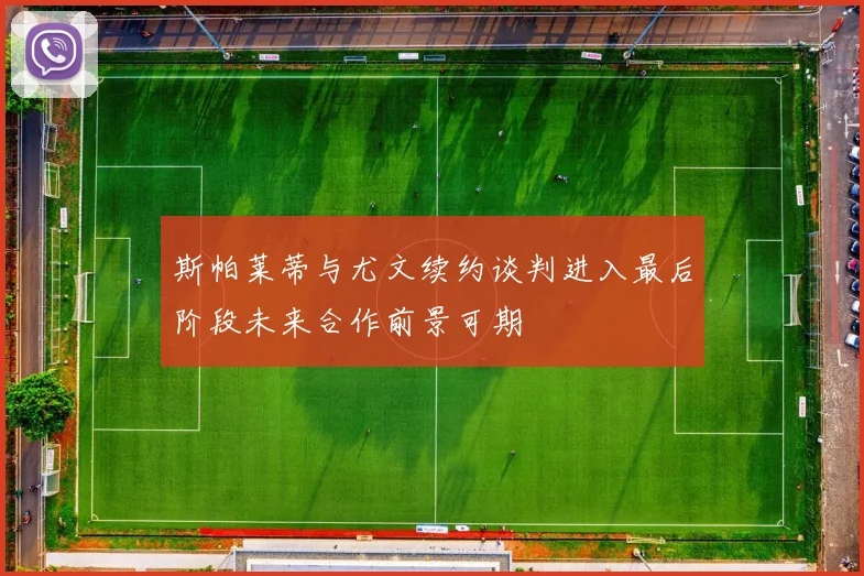 斯帕莱蒂与尤文续约谈判进入最后阶段未来合作前景可期