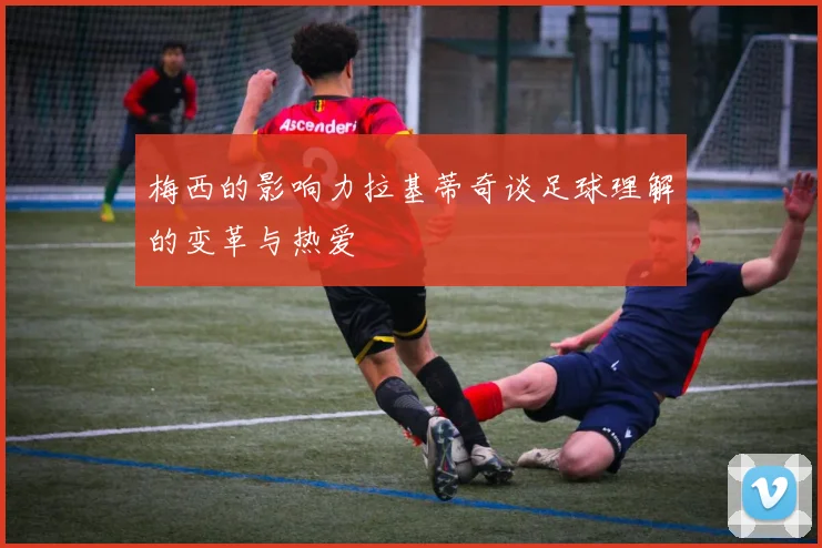 梅西的影响力拉基蒂奇谈足球理解的变革与热爱