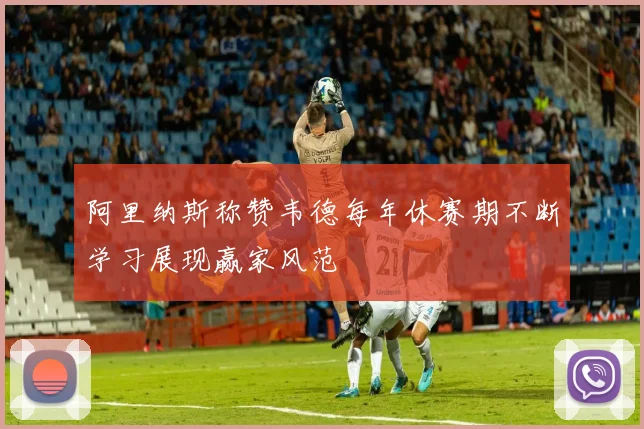 阿里纳斯称赞韦德每年休赛期不断学习展现赢家风范
