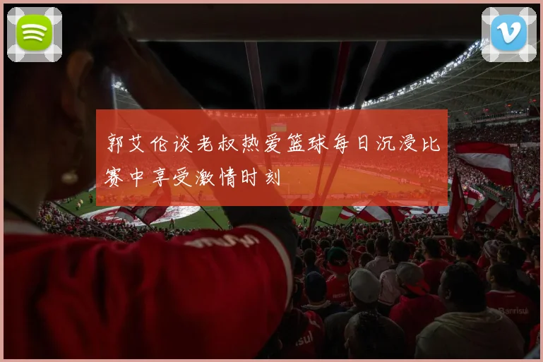 郭艾伦谈老叔热爱篮球每日沉浸比赛中享受激情时刻