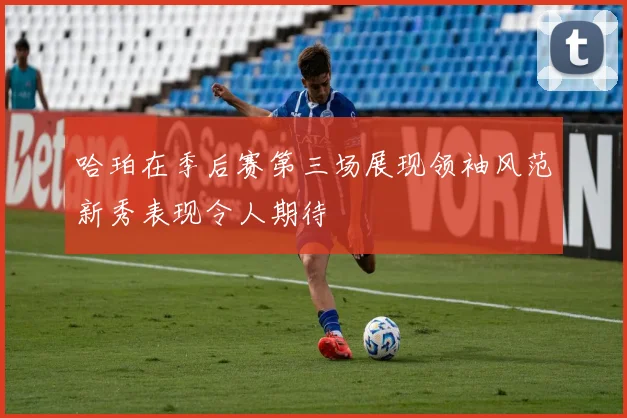 哈珀在季后赛第三场展现领袖风范新秀表现令人期待